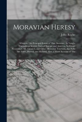 Moravian Heresy: Wherein The Principal Errors of That Doctrine, As Taught Throughout Several Parts of Europe and America, by Count Zinzendorf, Mr. Cennick, and Other Moravian Teachers, Are Fully Set Forth, Proved, and Refuted. Also, a Short Account of The - John Roche - cover