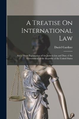 A Treatise On International Law: And a Short Explanation of the Jurisdiction and Duty of the Government of the Republic of the United States - Daniel Gardner - cover