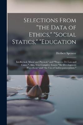 Selections From the Data of Ethics, social Statics, education: Intellectual, Moral and Physical, and progress: It's Law and Cause.: Also, Two Complete Essays: the Development Hypothesis and the Use of Anthropomorphism. - Herbert Spencer - cover