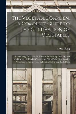 The Vegetable Garden. A Complete Guide to the Cultivation of Vegetables; Containing Thorough Instructions for Sowing, Planting, and Cultivating all Kinds of Vegetables; With Plain Directions for Preparing, Manuring, and Tilling the Soil to Suit Each Plant - James Hogg - cover