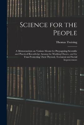 Science for the People: A Memorandum on Various Means for Propagating Scientific and Practical Knowledge Among the Working Classes, and for Thus Promoting Their Physical, Technical and Social Improvement - Thomas Twining - cover