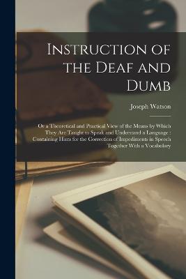 Instruction of the Deaf and Dumb: Or a Theoretical and Practical View of the Means by Which They are Taught to Speak and Understand a Language: Containing Hints for the Correction of Impediments in Speech Together With a Vocabulary - Joseph Watson - cover