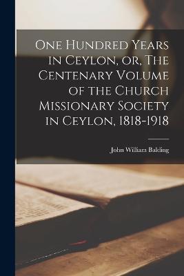 One Hundred Years in Ceylon, or, The Centenary Volume of the Church Missionary Society in Ceylon, 1818-1918 - John William Balding - cover