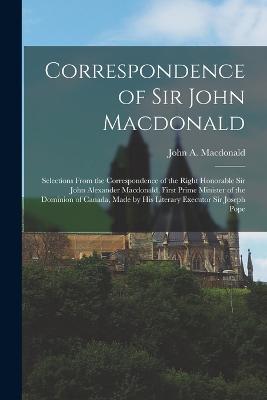 Correspondence of Sir John Macdonald; Selections From the Correspondence of the Right Honorable Sir John Alexander Macdonald, First Prime Minister of the Dominion of Canada, Made by his Literary Executor Sir Joseph Pope - John A MacDonald - cover