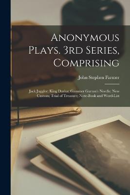 Anonymous Plays. 3rd Series, Comprising: Jack Juggler; King Darius; Gammer Gurton's Needle; New Custom; Trial of Treasure; Note-book and Word-list - John Stephen Farmer - cover