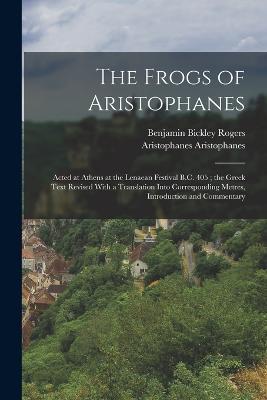 The Frogs of Aristophanes: Acted at Athens at the Lenaean Festival B.C. 405; the Greek Text Revised With a Translation Into Corresponding Metres, Introduction and Commentary - Benjamin Bickley Rogers,Aristophanes Aristophanes - cover