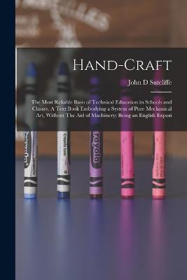 Hand-craft: The Most Reliable Basis of Technical Education in Schools and Classes. A Text Book Embodying a System of Pure Mechanical art, Without The aid of Machinery; Being an English Exposi - John D Sutcliffe - cover
