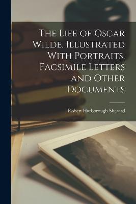 The Life of Oscar Wilde. Illustrated With Portraits, Facsimile Letters and Other Documents - Robert Harborough Sherard - cover