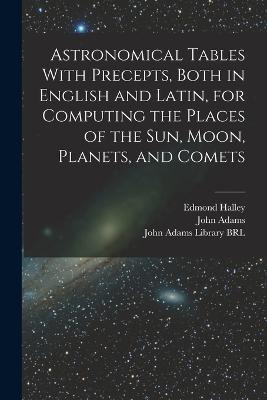 Astronomical Tables With Precepts, Both in English and Latin, for Computing the Places of the sun, Moon, Planets, and Comets - Edmond Halley,John Adams - cover