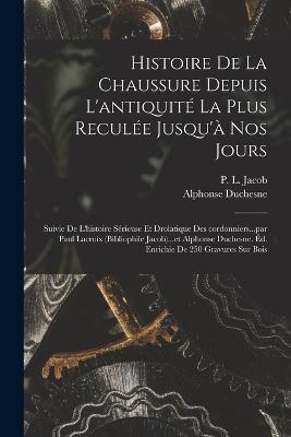 Histoire de la chaussure depuis l'antiquité la plus reculée jusqu'à nos jours; suivie de l'histoire sérieuse et drolatique des cordonniers...par Paul Lacroix (bibliophile Jacob)...et Alphonse Duchesne. Éd. enrichie de 250 gravures sur bois - P L Jacob,Alphonse Duchesne - cover