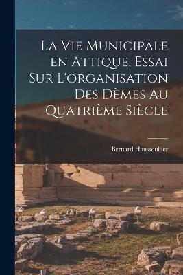 La vie municipale en Attique, essai sur L'organisation des demes au quatrieme siecle - Bernard Haussoullier - cover