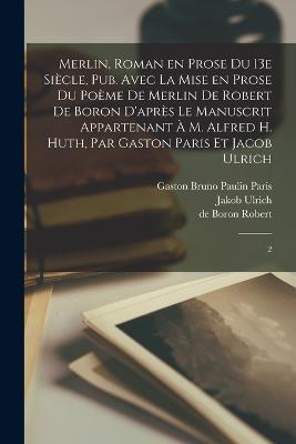 Merlin, roman en prose du 13e siècle, pub. avec la mise en prose du poème de Merlin de Robert de Boron d'après le manuscrit appartenant à M. Alfred H. Huth, par Gaston Paris et Jacob Ulrich: 2 - De Boron Robert,Gaston Bruno Paulin Paris,Jakob Ulrich - cover