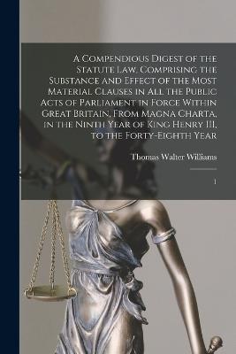 A Compendious Digest of the Statute Law, Comprising the Substance and Effect of the Most Material Clauses in all the Public Acts of Parliament in Force Within Great Britain, From Magna Charta, in the Ninth Year of King Henry III, to the Forty-eighth Year: 1 - Thomas Walter Williams - cover