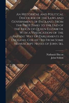 An Historical and Political Discourse of the Laws and Government of England, From the First Times to the end of the Reign of Queen Elizabeth. With a Vindication of the Antient way of Parliaments in England. Collected From Some Manuscript Notes of John Sel - Nathaniel Bacon,John Selden - cover