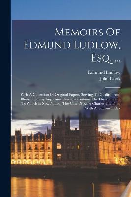Memoirs Of Edmund Ludlow, Esq. ...: With A Collection Of Original Papers, Serving To Confirm And Illustrate Many Important Passages Contained In The Memoirs. To Which Is Now Added, The Case Of King Charles The First. With A Copious Index - Edmund Ludlow,John Cook - cover