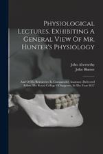 Physiological Lectures, Exhibiting A General View Of Mr. Hunter's Physiology: And Of His Researches In Comparative Anatomy. Delivered Before The Royal College Of Surgeons, In The Year 1817