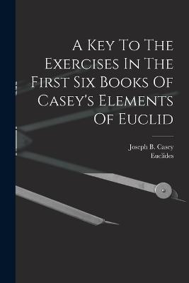 A Key To The Exercises In The First Six Books Of Casey's Elements Of Euclid - Joseph B Casey,Euclides - cover