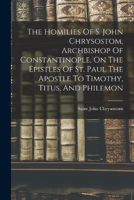 The Homilies Of S. John Chrysostom, Archbishop Of Constantinople, On The Epistles Of St. Paul The Apostle To Timothy, Titus, And Philemon - Saint John Chrysostom - cover