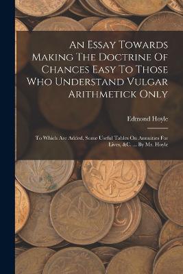 An Essay Towards Making The Doctrine Of Chances Easy To Those Who Understand Vulgar Arithmetick Only: To Which Are Added, Some Useful Tables On Annuities For Lives, &c. ... By Mr. Hoyle - Edmond Hoyle - cover
