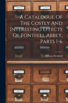 A Catalogue Of The Costly And Interesting Effects Of Fonthill Abbey, Parts 1-6 - William Beckford - cover