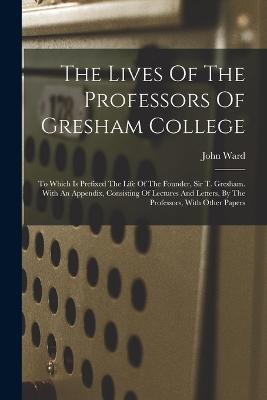 The Lives Of The Professors Of Gresham College: To Which Is Prefixed The Life Of The Founder, Sir T. Gresham. With An Appendix, Consisting Of Lectures And Letters, By The Professors, With Other Papers - John Ward - cover
