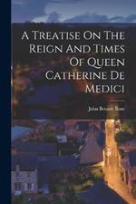 A Treatise On The Reign And Times Of Queen Catherine De Medici