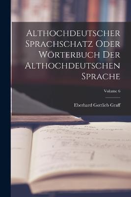 Althochdeutscher Sprachschatz Oder Woerterbuch Der Althochdeutschen Sprache; Volume 6 - Eberhard Gottlieb Graff - cover
