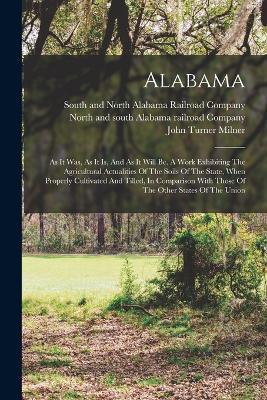 Alabama: As It Was, As It Is, And As It Will Be. A Work Exhibiting The Agricultural Actualities Of The Soils Of The State, When Properly Cultivated And Tilled, In Comparison With Those Of The Other States Of The Union - John Turner Milner - cover