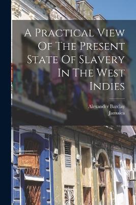 A Practical View Of The Present State Of Slavery In The West Indies - Alexander Barclay,Jamaica - cover