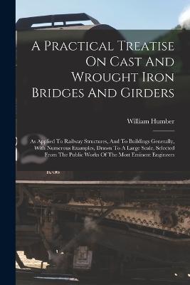 A Practical Treatise On Cast And Wrought Iron Bridges And Girders: As Applied To Railway Structures, And To Buildings Generally, With Numerous Examples, Drawn To A Large Scale, Selected From The Public Works Of The Most Eminent Engineers - William Humber - cover