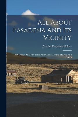 All About Pasadena And Its Vicinity: Its Climate, Missions, Trails And Canons, Fruits, Flowers And Game - Charles Frederick Holder - cover
