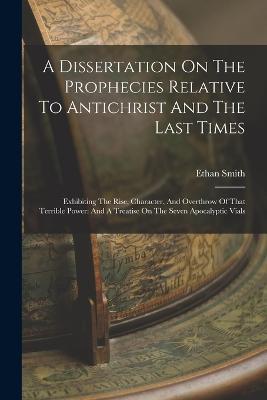 A Dissertation On The Prophecies Relative To Antichrist And The Last Times: Exhibiting The Rise, Character, And Overthrow Of That Terrible Power: And A Treatise On The Seven Apocalyptic Vials - Ethan Smith - cover