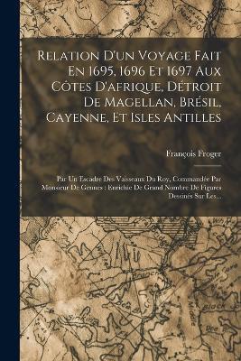 Relation D'un Voyage Fait En 1695, 1696 Et 1697 Aux Côtes D'afrique, Détroit De Magellan, Brésil, Cayenne, Et Isles Antilles: Par Un Escadre Des Vaisseaux Du Roy, Commandée Par Monsieur De Gennes: Enrichie De Grand Nombre De Figures Dessinés Sur Les... - François Froger - cover