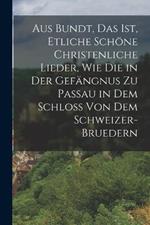 Aus Bundt, Das ist, etliche schoene Christenliche Lieder, wie die in der Gefangnus zu Passau in dem Schloss von dem Schweizer- Bruedern