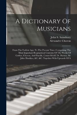 A Dictionary Of Musicians: From The Earliest Ages To The Present Time. Comprising The Most Important Biographical Contents Of The Works Of Gerber, Choron, And Fayolle, Count Orloff, Dr. Burney, Sir John Hawkins, &c. &c. Together With Upwards Of A - John S Sainsbury,Alexandre Choron - cover