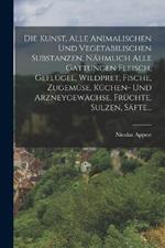 Die Kunst, alle animalischen und vegetabilischen Substanzen, nahmlich alle Gattungen Fleisch, Geflugel, Wildpret, Fische, Zugemuse, Kuchen- und Arzneygewachse, Fruchte, Sulzen, Safte...