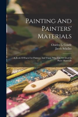 Painting And Painters' Materials: A Book Of Facts For Painters And Those Who Use Or Deal In Paint Materials - Charles L Condit,Jacob Scheller - cover