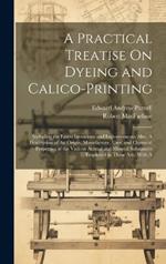 A Practical Treatise On Dyeing and Calico-Printing; Including the Latest Inventions and Improvements; Also, A Description of the Origin, Manufacture, Uses, and Chemical Properties of the Various Animal and Mineral Substances Employed in These Arts. With A
