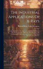 The Industrial Applications Of X-rays: An Introduction To The Apparatus And Methods Used In The Production And Application Of X-rays For The Examination Of Materials And Structures, With Many Examples From Practice