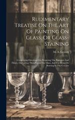 Rudimentary Treatise On The Art Of Painting On Glass, Or Glass-staining: Comprising Directions For Preparing The Pigments And Fluxes, For Laying Them Upon The Glass, And For Firing Or Burning In The Colours
