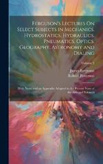 Ferguson's Lectures On Select Subjects in Mechanics, Hydrostatics, Hydraulics, Pneumatics, Optics, Geography, Astronomy and Dialing: With Notes and an Appendix Adapted to the Present State of the Arts and Sciences; Volume 2