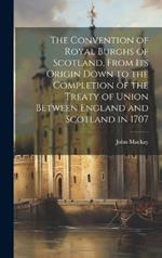 The Convention of Royal Burghs of Scotland, From Its Origin Down to the Completion of the Treaty of Union Between England and Scotland in 1707