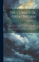 The Climate of Great Britain: Or, Remarks On the Change It Has Undergone, Particularly Within the Last Fifty Years, Accounting for the Increasing Humidity and Consequent Cloudiness and Coldness of Our Springs and Summers, With the Effects Such Ungenial Se