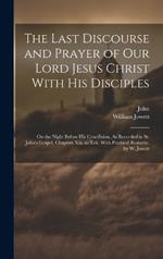 The Last Discourse and Prayer of Our Lord Jesus Christ With His Disciples: On the Night Before His Crucifixion, As Recorded in St. John's Gospel, Chapters Xiii. to Xvii. With Practical Remarks. by W. Jowett