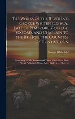 The Works of the Reverend George Whitefield, M.A., Late of Pembroke-College, Oxford, and Chaplain to the Rt. Hon. the Countess of Huntingdon: Containing all his Sermons and Tracts Which Have Been Alread Published; With a Select Collection of Letters