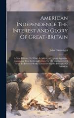 American Independence The Interest And Glory Of Great-britain: A New Edition: To Which Is Added, A Copious Appendix, Containing Two Additional Letters To The Legislature[, ] A Letter To Edmund Burke, Controverting His Principles Of American