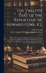The Twelfth Part of the Reports of Sr. Edward Coke, Kt.: Of Divers Resolutions and Judgments Given Upon Solemn Arguments, and With Great Deliberation and Conference With the Learned Judges in Cases Of law, the Most Of Them Very Famous, Being Of the Kings