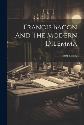 Francis Bacon And The Modern Dilemma - Loren Eiseley - cover