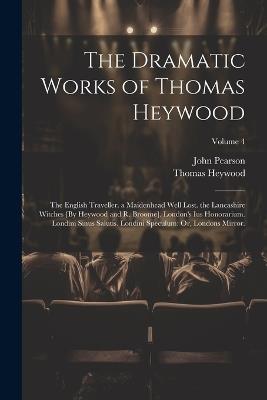 The Dramatic Works of Thomas Heywood: The English Traveller. a Maidenhead Well Lost. the Lancashire Witches [By Heywood and R. Broome]. London's Ius Honorarium. Londini Sinus Salutis. Londini Speculum: Or, Londons Mirror.; Volume 4 - John Pearson,Thomas Heywood - cover