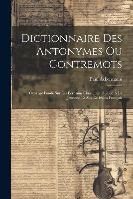 Dictionnaire Des Antonymes Ou Contremots: Ouvrage Fondé Sur Les Écrivains Classiques, Destiné À La Jeunesse Et Aux Écrivains Français - Paul Ackermann - cover
